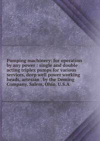 Pumping machinery: for operation by any power : single and double acting triplex pumps for various services, deep well power working heads, artesian . by the Deming Company, Salem, Ohio, U.S.A