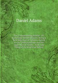 The Understanding Reader: Or, Knowledge Before Oratory. Being a New Selection of Lessons, Suited to the Understandings and the Capacities of Youth, . from Any Thing of the Kind Ever Before