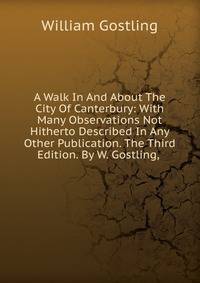A Walk In And About The City Of Canterbury: With Many Observations Not Hitherto Described In Any Other Publication. The Third Edition. By W. Gostling, .