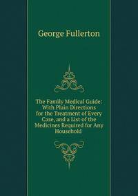 The Family Medical Guide: With Plain Directions for the Treatment of Every Case, and a List of the Medicines Required for Any Household .