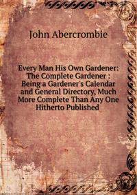 Every Man His Own Gardener: The Complete Gardener : Being a Gardener's Calendar and General Directory, Much More Complete Than Any One Hitherto Published .