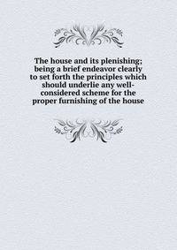 The house and its plenishing; being a brief endeavor clearly to set forth the principles which should underlie any well-considered scheme for the proper furnishing of the house