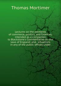 Lectures on the elements of commerce, politics, and finances; intended as a companion to Blackstone's Commentaries on the laws of England; and . situations in any of the public offices under
