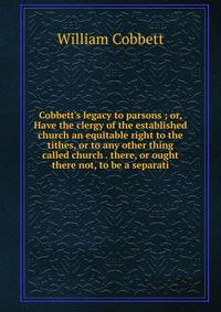 Cobbett's legacy to parsons ; or, Have the clergy of the established church an equitable right to the tithes, or to any other thing called church . there, or ought there not, to be a separati
