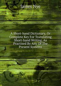 A Short-hand Dictionary, Or Complete Key For Translating Short-hand Writing, As Practised By Any Of The Present Systems