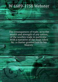 The consequences of trade, as to the wealth and strength of any nation; of the woollen trade in particular . With a narrative of the steps taken by . a charter granted him by his Majesty .