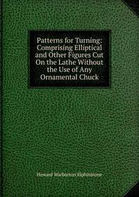 Patterns for Turning: Comprising Elliptical and Other Figures Cut On the Lathe Without the Use of Any Ornamental Chuck