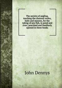 The secrets of angling, teaching the choicest tooles, baits and seasons, for the taking of any fish, in pond and river; practised and familiarly opened in three books