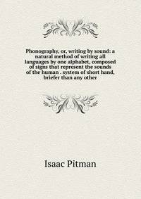Phonography, or, writing by sound: a natural method of writing all languages by one alphabet, composed of signs that represent the sounds of the human . system of short hand, briefer than any other
