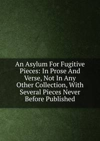 An Asylum For Fugitive Pieces: In Prose And Verse, Not In Any Other Collection, With Several Pieces Never Before Published