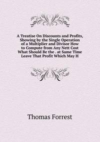 A Treatise On Discounts and Profits, Showing by the Single Operation of a Multiplier and Divisor How to Compute from Any Nett Cost What Should Be the . at Same Time Leave That Profit Which May H