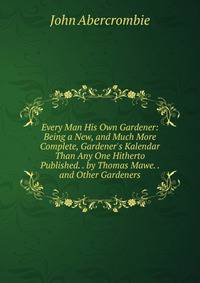 Every Man His Own Gardener: Being a New, and Much More Complete, Gardener's Kalendar Than Any One Hitherto Published. . by Thomas Mawe. . and Other Gardeners