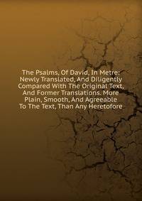 The Psalms, Of David, In Metre: Newly Translated, And Diligently Compared With The Original Text, And Former Translations. More Plain, Smooth, And Agreeable To The Text, Than Any Heretofore