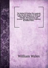 The Method Of Finding The Longitude At Sea: By Time-keepers: To Which Are Added, Tables Of Equations To Equal Altitudes. More Extensive And Accurate Than Any Hitherto Published. By William Wales, .