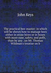 The practical bee-master: in which will be shewn how to manage bees either in straw hives or in boxes with more ease, safety, and pofit, than by any . on Mr. Thomas Wildman's treatise on b