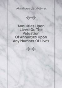 Annuities Upon Lives: Or, The Valuation Of Annuities Upon Any Number Of Lives