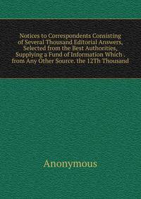 Notices to Correspondents Consisting of Several Thousand Editorial Answers, Selected from the Best Authorities, Supplying a Fund of Information Which . from Any Other Source. the 12Th Thousand