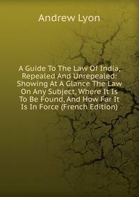 A Guide To The Law Of India, Repealed And Unrepealed: Showing At A Glance The Law On Any Subject, Where It Is To Be Found, And How Far It Is In Force (French Edition)