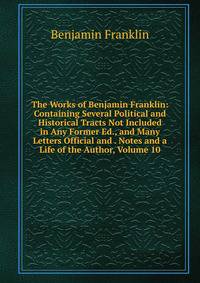 The Works of Benjamin Franklin: Containing Several Political and Historical Tracts Not Included in Any Former Ed., and Many Letters Official and . Notes and a Life of the Author, Volume 10