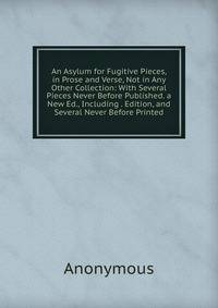 An Asylum for Fugitive Pieces, in Prose and Verse, Not in Any Other Collection: With Several Pieces Never Before Published. a New Ed., Including . Edition, and Several Never Before Printed