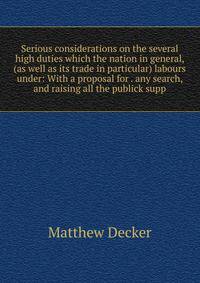 Serious considerations on the several high duties which the nation in general, (as well as its trade in particular) labours under: With a proposal for . any search, and raising all the publick supp