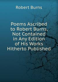 Poems Ascribed to Robert Burns, Not Contained in Any Edition of His Works Hitherto Published