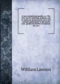 A new orchard and garden: or, The best way for planting, grafting, and to make any ground good, for a rich orchard: particularly in the North and . garden for herbes of common vse, as a