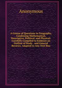 A Course of Questions in Geography, Combining Mathematical, Descriptive, Political, and Physical: Carefully Compiled to Embrace an Outline of Study . and General Reviews. Adapted to Any Text-Boo