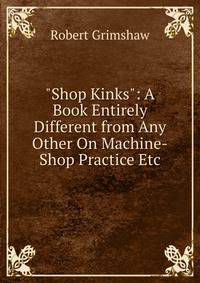 "Shop Kinks": A Book Entirely Different from Any Other On Machine-Shop Practice Etc.