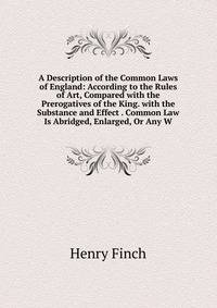 A Description of the Common Laws of England: According to the Rules of Art, Compared with the Prerogatives of the King. with the Substance and Effect . Common Law Is Abridged, Enlarged, Or Any W