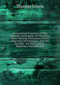 An Analytical Exposition Of The Absurdity And Iniquity Of The Oaths, When Taken By Protestants, Or Any Other Sects Of Christians, That The Sacrifice . Are Superstitious, Idolatrous, And Damnable