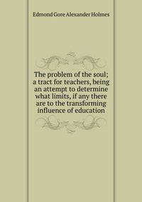 The problem of the soul; a tract for teachers, being an attempt to determine what limits, if any there are to the transforming influence of education