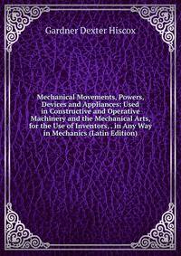 Mechanical Movements, Powers, Devices and Appliances: Used in Constructive and Operative Machinery and the Mechanical Arts, for the Use of Inventors, . in Any Way in Mechanics (Latin Edition)