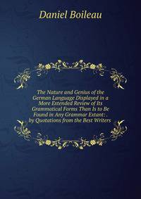 The Nature and Genius of the German Language Displayed in a More Extended Review of Its Grammatical Forms Than Is to Be Found in Any Grammar Extant: . by Quotations from the Best Writers .