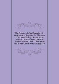 The Court And City Kalendar: Or, Gentleman's Register, For The Year 1767. Containing Lists Of Both Houses Of Parliament Of Great Britain, Now In Their . Them Than Are In Any Other Work Of This Sort