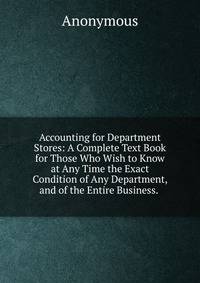 Accounting for Department Stores: A Complete Text Book for Those Who Wish to Know at Any Time the Exact Condition of Any Department, and of the Entire Business. .