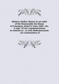 Idolatry (India). Return to an order of the Honourable the House of Commons, dated 21 June 1849;- for, A copy "of any communications in relation to . or with Mahometanism - (in continuation of