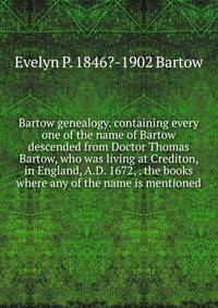Bartow genealogy. containing every one of the name of Bartow descended from Doctor Thomas Bartow, who was living at Crediton, in England, A.D. 1672, . the books where any of the name is mentioned