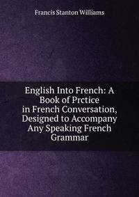 English Into French: A Book of Prctice in French Conversation, Designed to Accompany Any Speaking French Grammar