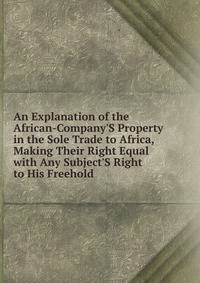 An Explanation of the African-Company'S Property in the Sole Trade to Africa, Making Their Right Equal with Any Subject'S Right to His Freehold
