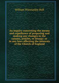 An inquiry concerning the means and expedience of proposing and making any changes in the canons, articles, or liturgy: or in any laws affecting the interests of the Church of England