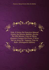 Vida, E Feitos De Francisco Manoel Gomes Da Silveira Malhao, Escrita Por Elle Mesmo: Com As Obras, Quantes Compoz Em Prosa, E Verso Ate Ao Anno De . Lugares, Com As Rubr. (Portuguese Edition)