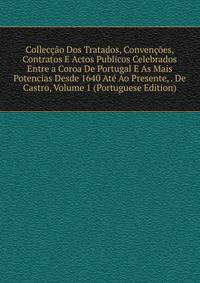 Colleccao Dos Tratados, Convencoes, Contratos E Actos Publicos Celebrados Entre a Coroa De Portugal E As Mais Potencias Desde 1640 Ate Ao Presente, . De Castro, Volume 1 (Portuguese Edition)