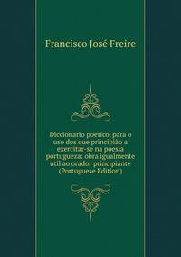Diccionario poetico, para o uso dos que principiao a exercitar-se na poesia portugueza: obra igualmente util ao orador principiante (Portuguese Edition)