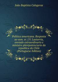 Politica americana. Resposta ao exm. sr. J.V. Lastarria, enviado extraordinario e ministro plenipotenciario da republica do Chile (Portuguese Edition)