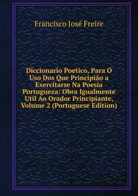Diccionario Poetico, Para O Uso Dos Que Principiao a Exercitarse Na Poesia Portugueza: Obra Igualmente Util Ao Orador Principiante, Volume 2 (Portuguese Edition)