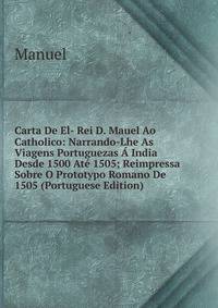 Carta De El- Rei D. Mauel Ao Catholico: Narrando-Lhe As Viagens Portuguezas A India Desde 1500 Ate 1505; Reimpressa Sobre O Prototypo Romano De 1505 (Portuguese Edition)