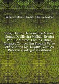 Vida, E Feitos De Francisco Manoel Gomes Da Silveira Malhao, Escrita Por Elle Mesmo: Com As Obras, Quantes Compoz Em Prosa, E Verso Ate Ao Anno De . Lugares, Com As Rubricas (Portuguese Edition)