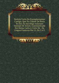 Noticia Certa Do Exemplarissimo Castigo, Que Na Cidade De Pariz Se Deo Ao Sacrilego Assesino Damiao De Artois: Communicada Em Huma Carta A Corte De . Da Lingua Franceza Por J.l. Da C.e S.