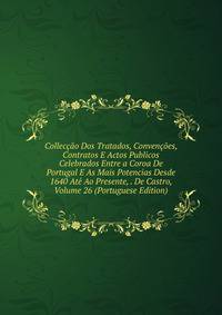 Colleccao Dos Tratados, Convencoes, Contratos E Actos Publicos Celebrados Entre a Coroa De Portugal E As Mais Potencias Desde 1640 Ate Ao Presente, . De Castro, Volume 26 (Portuguese Edition)